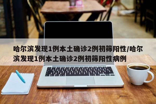哈尔滨发现1例本土确诊2例初筛阳性/哈尔滨发现1例本土确诊2例初筛阳性病例
