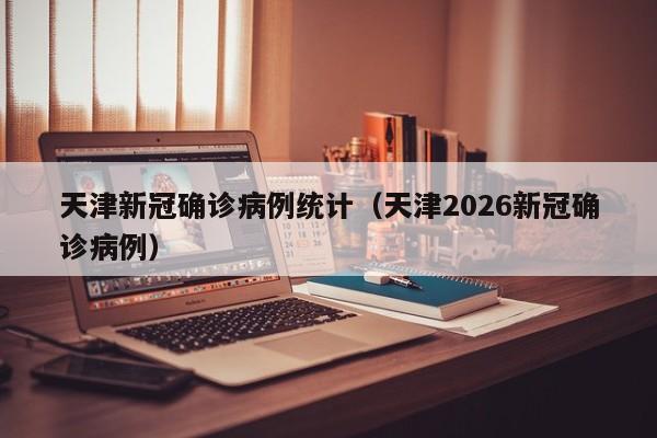 天津新冠确诊病例统计（天津2026新冠确诊病例）