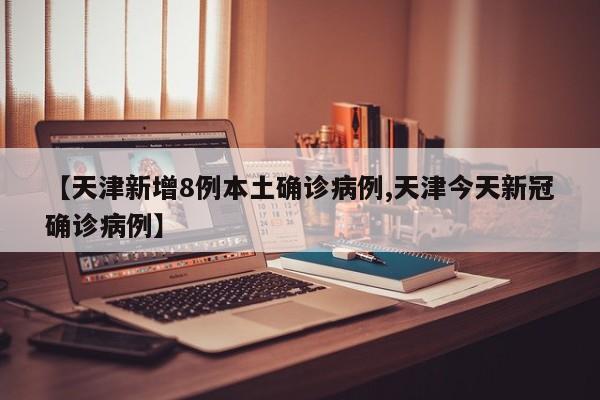 【天津新增8例本土确诊病例,天津今天新冠确诊病例】