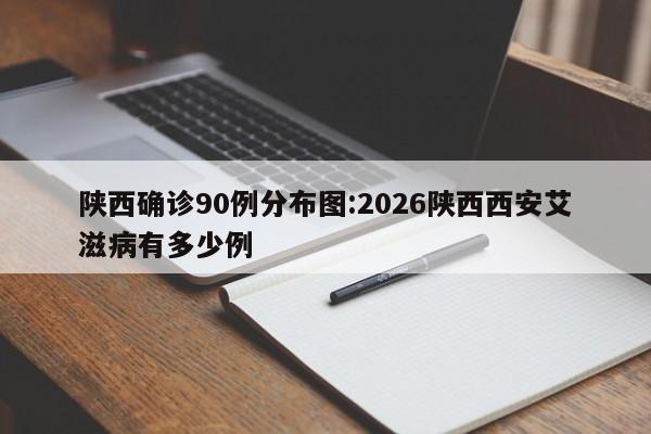 陕西确诊90例分布图:2026陕西西安艾滋病有多少例