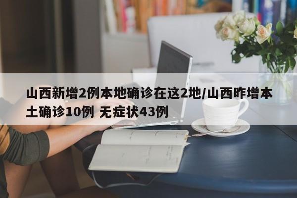 山西新增2例本地确诊在这2地/山西昨增本土确诊10例 无症状43例