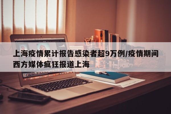 上海疫情累计报告感染者超9万例/疫情期间西方媒体疯狂报道上海