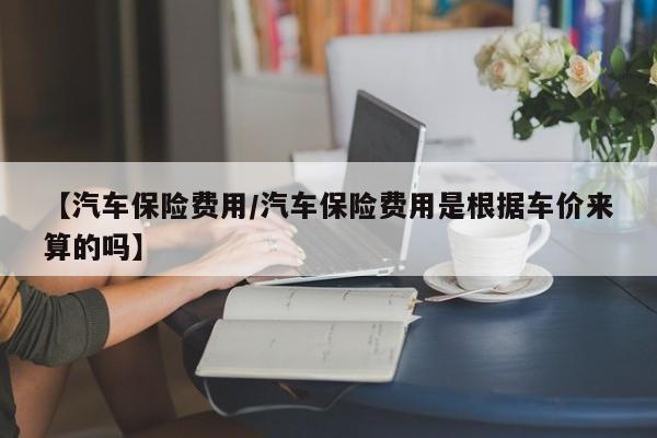 【汽车保险费用/汽车保险费用是根据车价来算的吗】