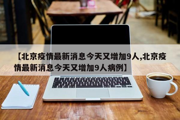 【北京疫情最新消息今天又增加9人,北京疫情最新消息今天又增加9人病例】