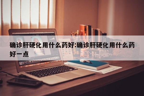 确诊肝硬化用什么药好:确诊肝硬化用什么药好一点