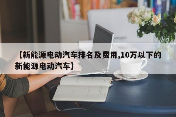 【新能源电动汽车排名及费用,10万以下的新能源电动汽车】