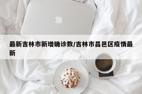 最新吉林市新增确诊数/吉林市昌邑区疫情最新