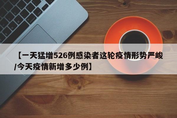 【一天猛增526例感染者这轮疫情形势严峻/今天疫情新增多少例】