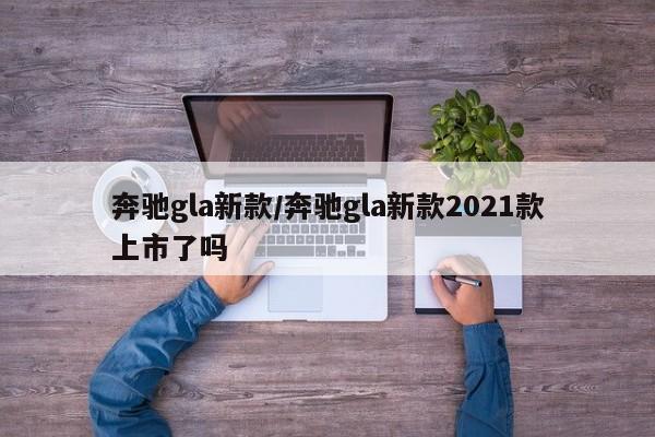 奔驰gla新款/奔驰gla新款2021款上市了吗