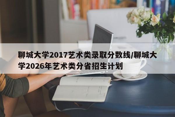 聊城大学2017艺术类录取分数线/聊城大学2026年艺术类分省招生计划