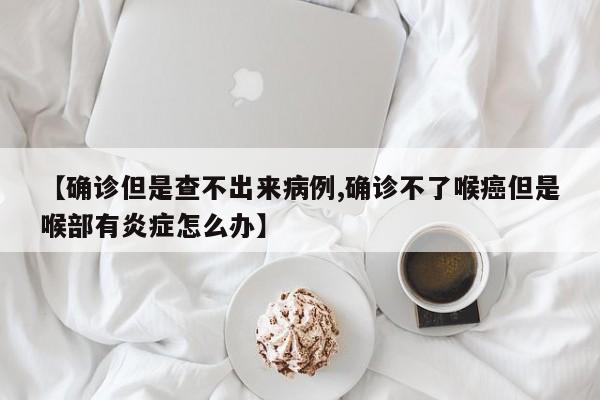【确诊但是查不出来病例,确诊不了喉癌但是喉部有炎症怎么办】