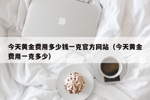 今天黄金费用多少钱一克官方网站(今天黄金费用一克多少)