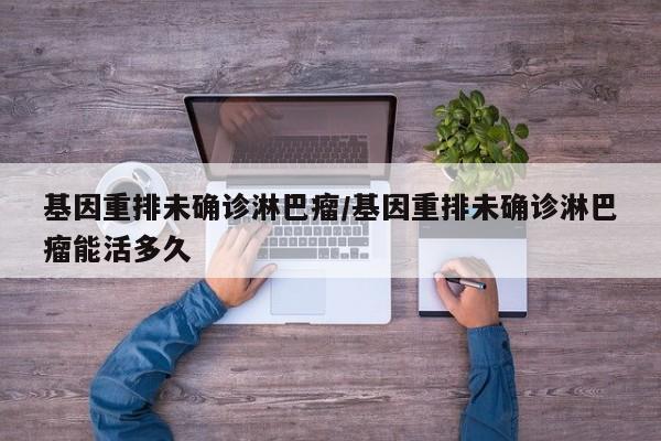 基因重排未确诊淋巴瘤/基因重排未确诊淋巴瘤能活多久