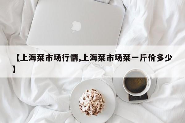 【上海菜市场行情,上海菜市场菜一斤价多少】