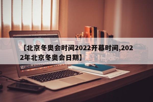 【北京冬奥会时间2022开幕时间,2022年北京冬奥会日期】