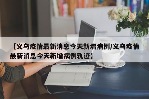 【义乌疫情最新消息今天新增病例/义乌疫情最新消息今天新增病例轨迹】